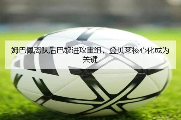 姆巴佩离队后巴黎进攻重组，登贝莱核心化成为关键